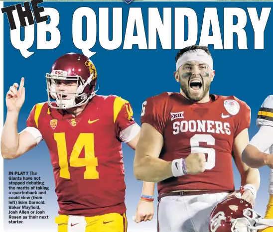  ??  ?? IN PLAY? The Giants have not stopped debating the merits of taking a quarterbac­k and could view (from left) Sam Darnold, Baker Mayfield, Josh Allen or Josh Rosen as their next star ter.