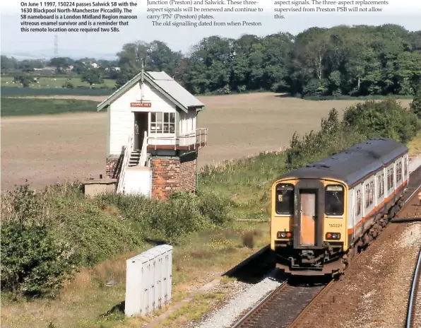  ??  ?? On June 1 1997, 150224 passes Salwick SB with the 1630 Blackpool North-Manchester Piccadilly. The SB nameboard is a London Midland Region maroon vitreous enamel survivor and is a reminder that this remote location once required two SBs.