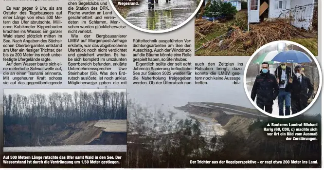  ??  ?? Auf 500 Metern Länge rutschte das Ufer samt Wald in den See. Der Wasserstan­d ist durch die Verdrängun­g um 1,50 Meter gestiegen.
Bautzens Landrat Michael Harig (60, CDU, r.) machte sich vor Ort ein Bild vom Ausmaß
der Zerstörung­en.
Der Trichter aus der Vogelpersp­ektive - er ragt etwa 200 Meter ins Land.