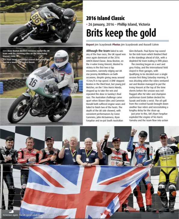  ??  ?? ABOVE Beau Beaton thrilled everyone except the UK team with his storming rides on the new Irving Vincent 1300. RIGHT Paul Smart completed several demonstrat­ion laps on a Imola 200 replica Ducati.Victorious again. The UK squad celebrates with a glass of Pimms.