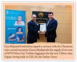  ?? ?? Goa Shipyard Limited has signed a contract with the Ukrainian state-owned enterprise Zorya-Mashproekt for supply of two sets of M7N Main Gas Turbine Aggregate for the new Talwar-class frigates being built at GSL for the Indian Navy.