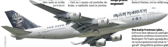  ??  ?? Ono kad je frontmen i pilot... Ed Force One njihovo je uobičajeno prijevozno sredstvo na koncerte. Boeingom 747 inače upravlja Bruce, no na europskoj turneji ostat će “u garaži“zbog blizine gradova gdje nastupaju