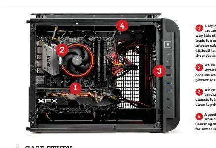  ??  ?? A top-down look this time1 around, but you can see why this style of design often leads to a mess when it comes to interior cable management. It’s difficult to route things when the mobo is flat. We’ve gone with AMD’s2 Wraith Spire on our build, because we wanted to add a little pizzazz to the affair. We’ve removed the radiator3 brackets at the top of the chassis to help us maintain a clean top-down aesthetic. A good upgrade for this4 would be to drop in a 250GB Samsung 960 Evo M.2 drive here, for some OS grunt.