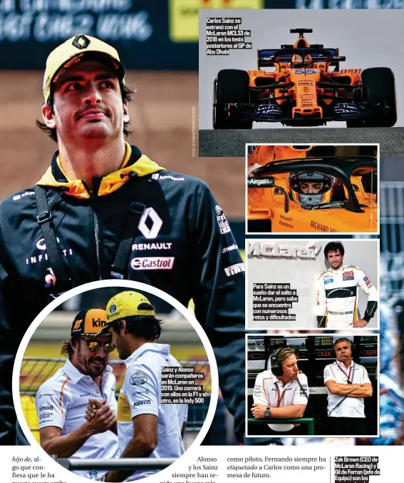  ??  ?? Sainz y Alonso serán compañeros en McLaren en 2019. Uno correrá con ellos en la F1 y el otro, en la Indy 500 Para Sainz es un sueño dar el salto a McLaren, pero sabe que se encuentra con numerosos retos y dificultad­es Zak Brown (CEO de McLaren Racing) y Gil de Ferran (jefe de Equipo) son los encargados de enderezar el rumbo de McLaren