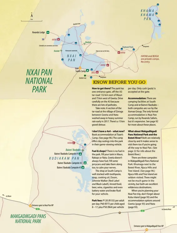  ??  ?? Kwando Lodge HATAB Baobab Cheetahs are sometimes seen here.Park fees: P120 (R155) per adult per day; P60 (R77) per child aged 8 – 17; plus P50 (R64) per vehicle Overgrown Elephant Pools Permanent waterhole Baobab Keep an eye out for lions. HATAB NXAI PAN HATAB and BOGA are private camps. No entry. HATAB Gate South Camp BOGA Overgrown Baobab Loop NXAI PAN NATIONAL PARK 5 km Baobab Loop HATAB Baines’ Baobabs Baines’Baobabs Campsite #1 KUDIAKAM PAN Baines’Baobabs Campsite #2 Baines’Baobabs Campsite #3 to Maun Entrance gate to Nxai Pan NP A3 MAKGADIKGA­DI PANS NATIONAL PARK 61 Botswana 2017 to Gweta/Nata A3