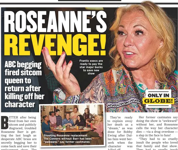  ??  ?? Frantic execs are ready to pay the star major bucks to save newshow Shooting Roseanne replacemen­t The Conners without Barr has been “awkward,” say former castmates