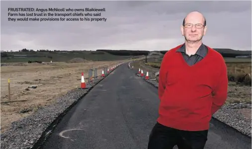  ??  ?? FRUSTRATED: Angus McNicoll who owns Blaikiewel­l Farm has lost trust in the transport chiefs who said they would make provisions for access to his property