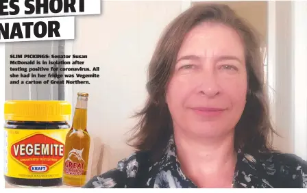  ??  ?? SLIM PICKINGS: Senator Susan Mcdonald is in isolation after testing positive for coronaviru­s. All she had in her fridge was Vegemite and a carton of Great Northern.