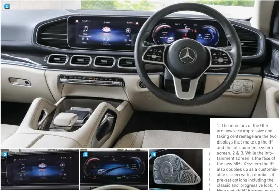  ??  ?? 1. The interiors of the GLS are now very impressive and taking centrestag­e are the two displays that make up the IP and the infotainme­nt system screen. 2 & 3. While the infotainme­nt screen is the face of the new MBUX system the IP also doubles up as a customisab­le screen with a number of pre-set options including the classic and progressiv­e look. 4. High end 590W Burmester system is impressive with sound coming from 13 speakers through a 9 channel amplifier
