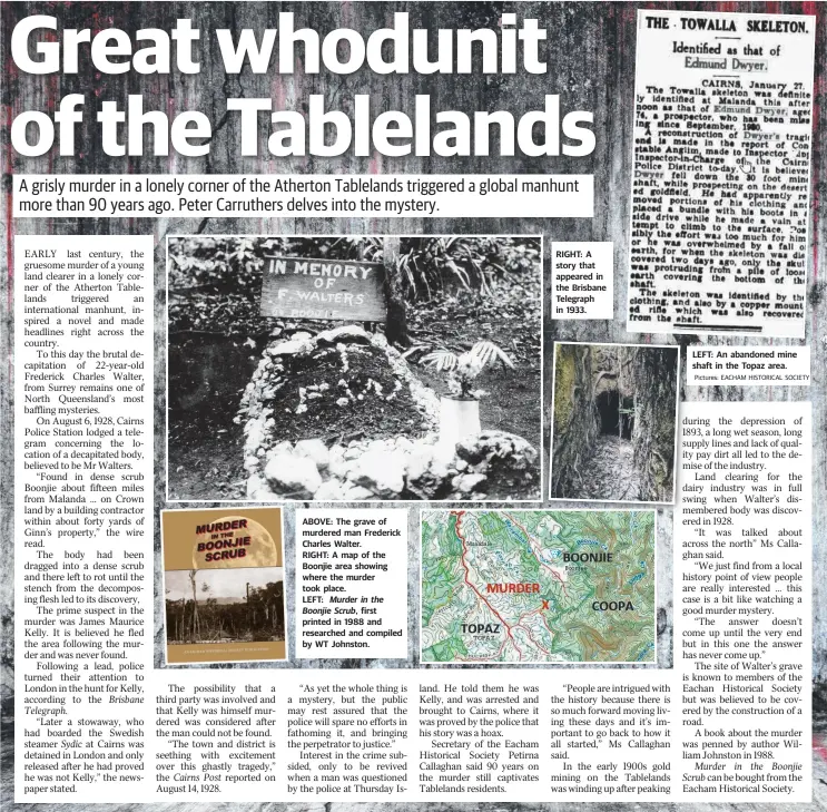  ?? Pictures: EACHAM HISTORICAL SOCIETY ?? ABOVE: The grave of murdered man Frederick Charles Walter. RIGHT: A map of the Boonjie area showing where the murder took place. LEFT: Murder in the Boonjie Scrub, first printed in 1988 and researched and compiled by WT Johnston. RIGHT: A story that appeared in the Brisbane Telegraph in 1933. LEFT: An abandoned mine shaft in the Topaz area.