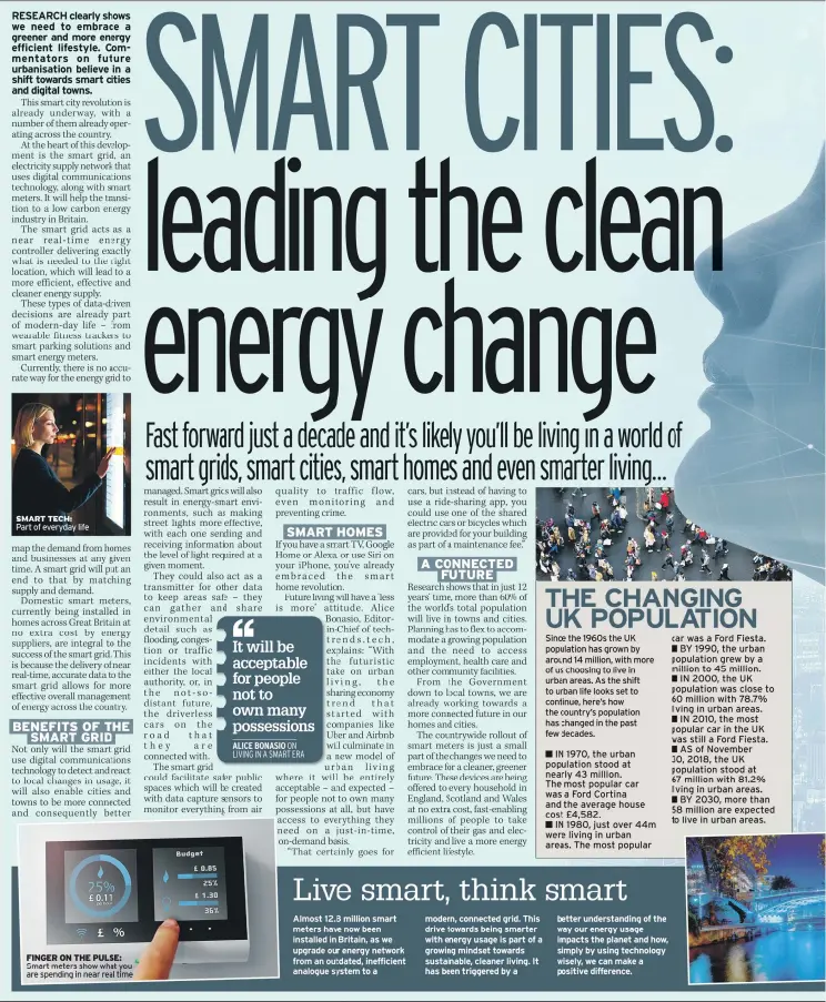  ??  ?? Almost 12.8 million smart meters have now been installed in Britain, as we upgrade our energy network from an outdated, inefficien­t analogue system to a modern, connected grid. This drive towards being smarter with energy usage is part of a growing mindset towards sustainabl­e, cleaner living. It has been triggered by a S urban areas. A few decades. better understand­ing of the way our energy usage impacts the planet and how, simply by using technology wisely, we can make a positive difference.