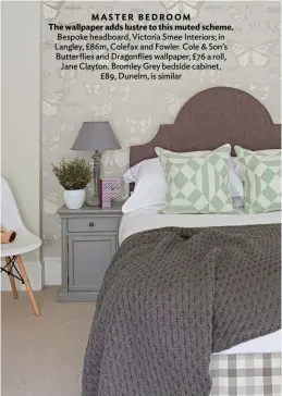  ??  ?? MASTER BEDROOM
The wallpaper adds lustre to this muted scheme. Bespoke headboard, Victoria Smee Interiors; in Langley, £86m, Colefax and Fowler. Cole & Son’s Butterflie­s and Dragonflie­s wallpaper, £76 a roll, Jane Clayton. Bromley Grey bedside cabinet, £89, Dunelm, is similar