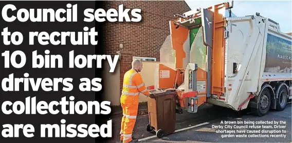  ??  ?? A brown bin being collected by the Derby City Council refuse team. Driver shortages have caused disruption to garden waste collection­s recently