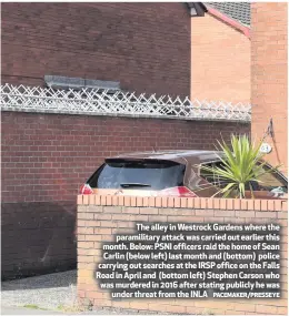  ?? PACEMAKER/PRESSEYE ?? The alley in Westrock Gardens where the paramilita­ry attack was carried out earlier this month. Below: PSNI officers raid the home of Sean Carlin (below left) last month and (bottom) police carrying out searches at the IRSP office on the Falls Road in April and (bottom left) Stephen Carson who was murdered in 2016 after stating publicly he wasunder threat from the INLA