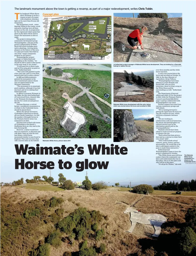  ?? JOHN BISSET/STUFF JOHN BISSET/STUFF ?? Waimate’s White Horse, picture taken 2017.
Jo Sutherland, project manager of Waimate White horse developmen­t. They are looking for a Chevrolet hubcap to replace the eye
Waimate White horse developmen­t with the cairn, below, which was erected above the horse and unveiled in 1968.
The Waimate White Horse monument is a tribute to the Clydesdale horse. Concept plan