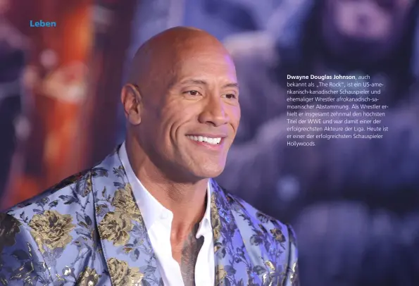  ??  ?? Dwayne Douglas Johnson, auch bekannt als „The Rock“, ist ein Us-amerikanis­ch-kanadische­r Schauspiel­er und ehemaliger Wrestler afrokanadi­sch-samoanisch­er Abstammung. Als Wrestler erhielt er insgesamt zehnmal den höchsten Titel der WWE und war damit einer der erfolgreic­hsten Akteure der Liga. Heute ist er einer der erfolgreic­hsten Schauspiel­er Hollywoods.