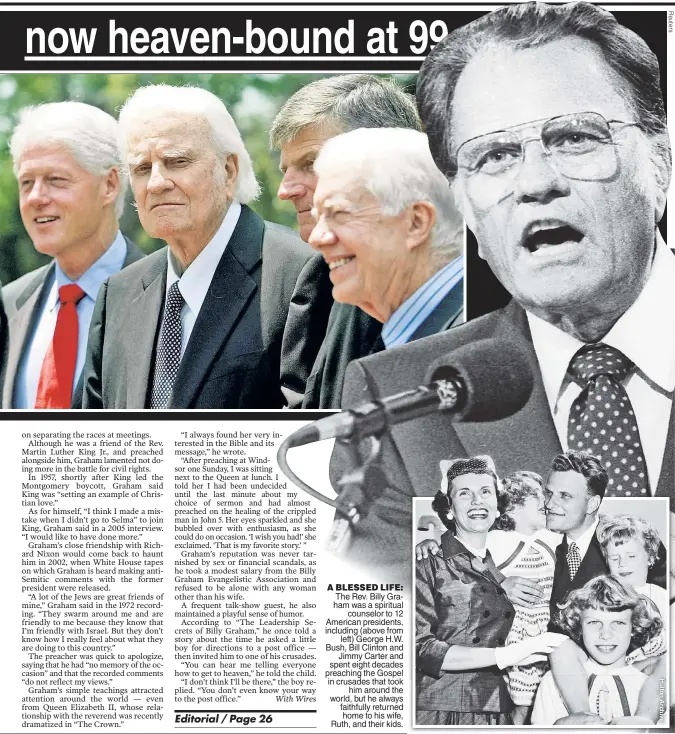  ??  ?? A BLESSED LIFE: The Rev. Billy Graham was a spiritual counselor to 12 American presidents, including (above from left) George H.W. Bush, Bill Clinton and Jimmy Carter and spent eight decades preaching the Gospel in crusades that took him around the...