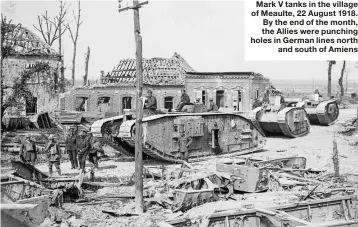  ??  ?? Mark V tanks in the village of Meaulte, 22 August 1918. By the end of the month, the Allies were punching holes in German lines north and south of Amiens