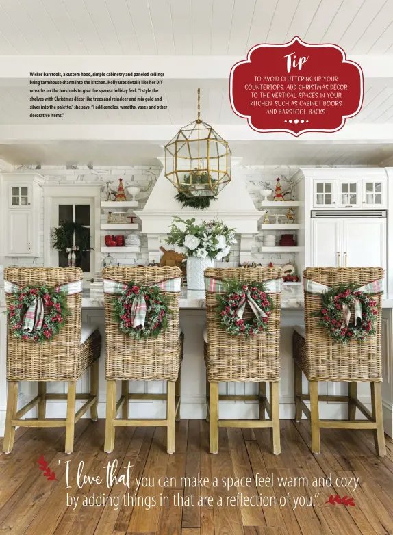  ?? ?? Wicker barstools, a custom hood, simple cabinetry and paneled ceilings bring farmhouse charm into the kitchen. Holly uses details like her DIY wreaths on the barstools to give the space a holiday feel. “I style the shelves with Christmas décor like trees and reindeer and mix gold and silver into the palette,” she says. “I add candles, wreaths, vases and other decorative items.”