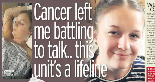  ??  ?? WORN OUT Shannon in hospital HOPEFUL She faces up to future
£25, £30 or £3,
ONLINE teenagecan­certrust. org/mirror
BY TEXT Text NURSE to 70500 to donate £5*
BY POST Send cheques payable to “Teenage Cancer Trust” to Sunday Mirror, Christmas Appeal, Reach plc, One Canada Square, Canary Wharf, London, E14 5AP