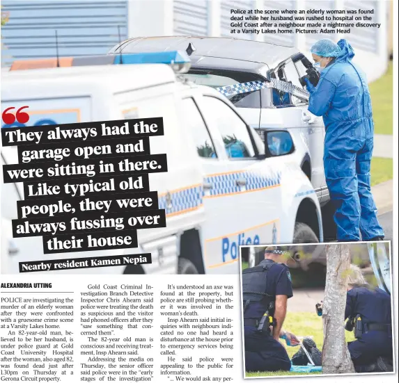  ?? Pictures: Adam Head ?? Police at the scene where an elderly woman was found dead while her husband was rushed to hospital on the Gold Coast after a neighbour made a nightmare discovery at a Varsity Lakes home.