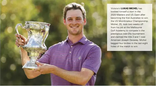  ??  ?? Victoria’s LUKAS MICHEL has booked himself a start in the 2020 Masters and US Open after becoming the first Australian to win the US Mid-Amateur Championsh­ip. Michel, 25, took two weeks off from his job at the Melbourne Golf Academy to compete in the prestigiou­s over-25s tournament and claimed the title 2 and 1 over American Joseph Deraney. Michel bagged four birdies in the last eight holes of the match to win.