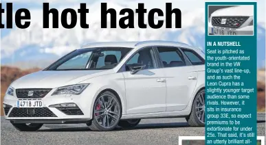  ??  ?? IN A NUTSHELL Seat is pitched as the youth-orientated brand in the VW Group’s vast line-up, and as such the Leon Cupra has a slightly younger target audience than some rivals. However, it sits in insurance group 33E, so expect premiums to be...