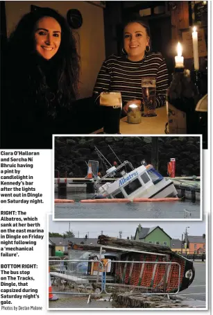  ?? Photos by Declan Malone ?? Ciara O’Halloran and Sorcha Ní Bhruic having a pint by candleligh­t in Kennedy’s bar after the lights went out in Dingle on Saturday night.RIGHT: The Albatros, which sank at her berth on the east marina in Dingle on Friday night following a ‘mechanical failure’.BOTTOM RIGHT: The bus stop on The Tracks, Dingle, that capsized during Saturday night’s gale.