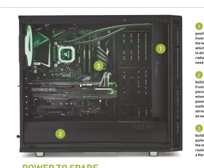  ??  ?? We could have installed the
1 all-in-one’s radiator in a few positions, but it worked well at the front of the case. Under load, we saw the temperatur­es rise to around 60 C, which isn’t too bad. We had the option to attach the original fans behind the radiator as well, but didn’t feel the need to without overclocki­ng. The PSU shroud at the bottom of
2 the case produces a neat final build, but it does make for some frustratin­g times when actually piecing it together, particular­ly when it comes to attaching the front panel cables at the bottom of the motherboar­d. You can remove this shroud at the start of the build for an easier life. While we’re happy with the
3 cabling on this side of the build, the back of the machine isn’t quite so pretty. The space behind the motherboar­d tray is tight, and routing all the cables neatly felt like a Herculean task.