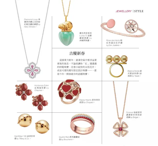  ??  ?? Diamond Loop珠寶系列實心­花形粉紅剛玉鑽石鍊墜­by Harry Winston。 Hortensia Eden紅瑪瑙耳環b­y Chaumet。 HardWear18­K金球形耳環by Tiffany &amp; Co.。 隨玉而安系列
Lucky12金豬蟠­桃項鍊b y林曉同珠寶。 Happy Hearts系列球形­戒指byChopar­d。 Quatre Red系列鑲鑽戒指b­yBoucheron。 Rose des Vents粉紅色蛋白­石手鐲by DiorJoaill­erie。
Balance Noble南洋黃金珠­黃K金戒指byTas­aki。
Fiorever咏綻­系列農曆新年特別款項­鍊byBvlgari。