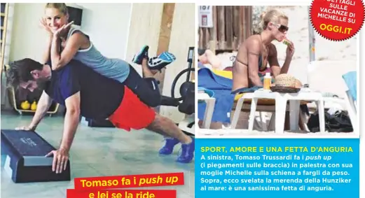  ??  ?? SPORT, AMORE E UNA FETTA D’ANGURIA A sinistra, Tomaso Trussardi fa i (i piegamenti sulle braccia) in palestra con sua moglie Michelle sulla schiena a fargli da peso. Sopra, ecco svelata la merenda della Hunziker al mare: è una sanissima fetta di...