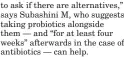  ?? ?? to ask if there are alternativ­es,” says Subashini M, who suggests taking probiotics alongside them — and “for at least four weeks” afterwards in the case of antibiotic­s — can help.