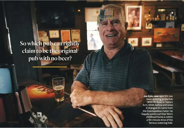  ??  ?? Joe Kyle, now aged 83, has been drinking at the Pub With No Beer, in Taylors Arm, NSW, before and since it changed its name from the Cosmopolit­an Hotel. He happily points out that Slim’s childhood home is within a 90-minute drive of the famous watering hole.