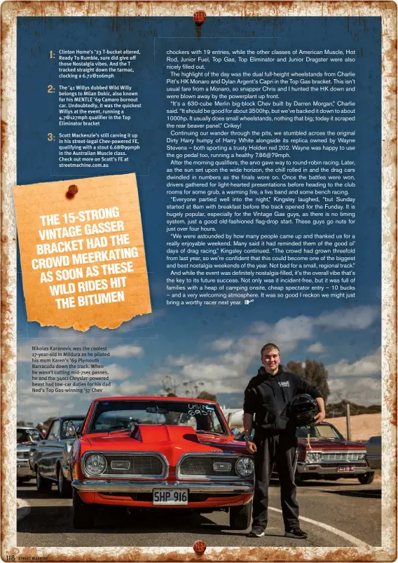  ??  ?? Nikolas Karanovic was the coolest 17-year-old in Mildura as he piloted his mum Karen’s ’69 Plymouth Barracuda down the track. When he wasn’t cutting mid-7sec passes, he and the 340ci Chrysler-powered beast had tow-car duties for his dad Ned’s Top...