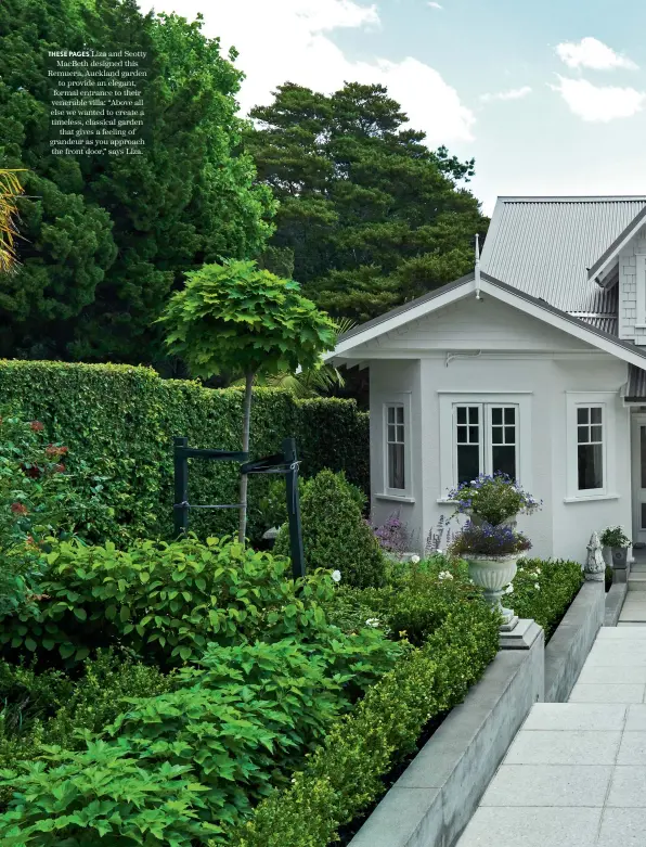 ??  ?? THESE PAGES Liza and Scotty MacBeth designed this Remuera, Auckland garden to provide an elegant, formal entrance to their venerable villa: “Above all else we wanted to create a timeless, classical garden that gives a feeling of grandeur as you approach the front door,” says Liza.