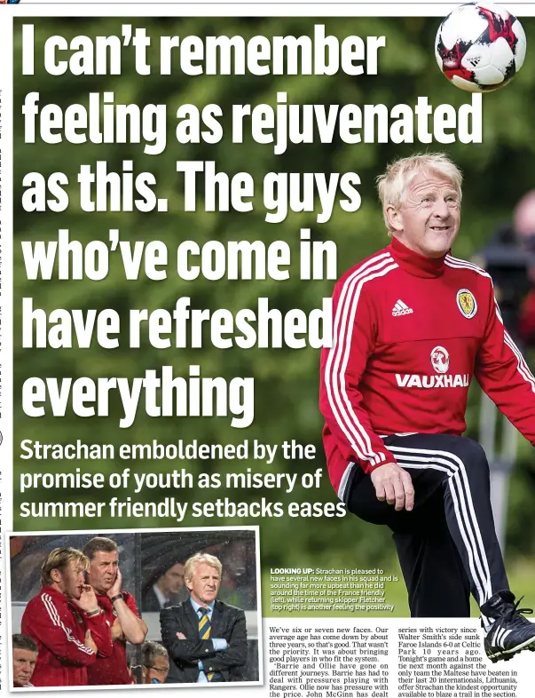  ??  ?? LOOKING UP: Strachan is pleased to have several new faces in his squad and is sounding far more upbeat than he did around the time of the France friendly (left), while returning skipper Fletcher (top right) is another feeling the positivity