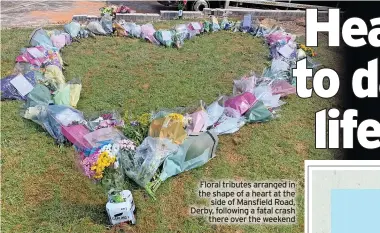  ?? ?? Floral tributes arranged in the shape of a heart at the side of Mansfield Road, Derby, following a fatal crash there over the weekend