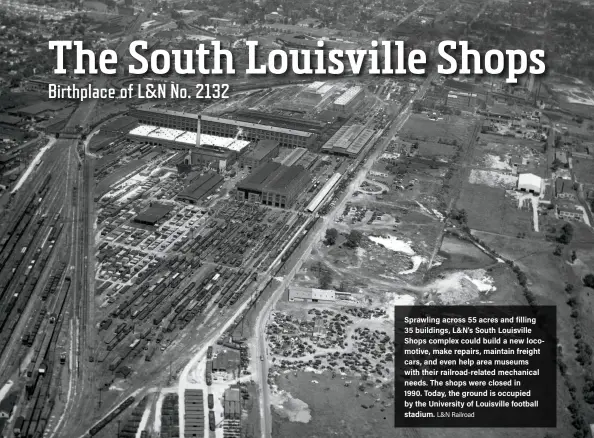  ?? L&N Railroad ?? Sprawling across 55 acres and filling 35 buildings, L&N’s South Louisville Shops complex could build a new locomotive, make repairs, maintain freight cars, and even help area museums with their railroad-related mechanical needs. The shops were closed in 1990. Today, the ground is occupied by the University of Louisville football stadium.