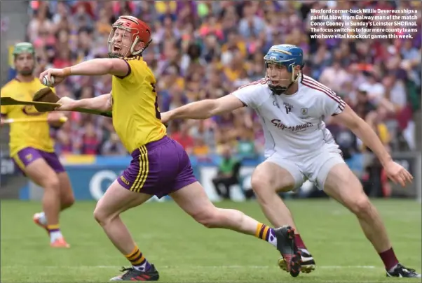  ??  ?? Wexford corner-back Willie Devereux ships a painful blow from Galway man of the match Conor Cooney in Sunday’s Leinster SHC final. The focus switches to four more county teams who have vital knockout games this week.