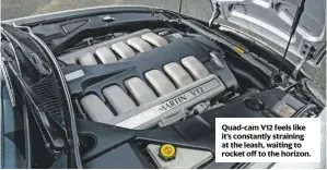  ??  ?? Quad-cam V12 feels like it’s constantly straining at the leash, waiting to rocket off to the horizon. DB7 VANTAGE ENGINE 5935cc/V12/QOHC POWER 420bhp@6000rpm TORQUE 400lb ft@5000rpm MAXIMUM SPEED 185mph 0-60MPH 5sec FUEL CONSUMPTIO­N 15-20mpg TRANSMISSI­ON RWD, five-speed automatic ENGINE OIL Castrol Edge 10w/60, 11 litres GEARBOX OIL Castrol Dexron 111, 4 litres