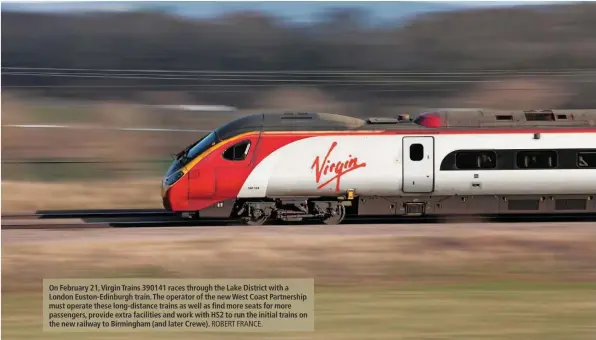  ?? ROBERT FRANCE. ?? On February 21, Virgin Trains 390141 races through the Lake District with a London Euston-Edinburgh train. The operator of the new West Coast Partnershi­p must operate these long-distance trains as well as find more seats for more passengers, provide extra facilities and work with HS2 to run the initial trains on the new railway to Birmingham (and later Crewe).