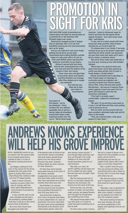  ??  ?? KRIS MALONE insists Greenislan­d are relaxed about the fight for second place as a potential do-or-die shootout with Plunkett edges ever closer.
Rosemount wrapped up the 1C league title on Saturday with a 3-2 win over Saintfield, leaving just one more promotion spot up for grabs.
And as Lee Cathcart’s men were finally getting the job done, across town Greenislan­d were ending Suffolk’s outside hopes of a late push with a 4-1 win on their west Belfast patch reducing the battle for promotion to two teams. Sitting in second with just three fixtures left, Greenislan­d are in the box seat and hold the destiny of the season in their own hands.
Three more wins will take them to 62 points, above and beyond anything Plunkett can manage after they slipped up to Iveagh last weekend.
But with the two sides set to face each other in Greenislan­d’s final game of the season – yet to be scheduled – there remains the very distinct possibilit­y that it will be a winner-takes-all showdown should both teams claim maximum points over the run-in. “We’ve three tough matches – home to Holywood, away to Shorts and then the last game will be against Plunkett – but I don’t know what date,” said Malone.
“It was a bit of a shock result with them losing last week and they need to keep winning too, so it’s all to play for.
“It’s always been in our hands. If we keep winning we go up so we haven’t really been watching the other results, but obviously we seen that result last week and it was a bit of a shock, a welcome shock.
“But we’ve done really well, especially in our first year coming up into Intermedia­te football.
“We’ve been very good at home and away from home, we’ve been picking up points and doing alright, but it’s been a tough league, a tough season.”
Indeed, Greenislan­d had to dig deep on their travels again on Saturday to eventually record an emphatic win – courtesy of goals from Tommy Hamill, Darren Bell, Jonny Mcclurg and Gareth Mcguinness – and secure a massive three points against a team who went into the game still hoping to catch the two promotion contenders.
“First half, it certainly wasn’t comfortabl­e,” added the Greenislan­d keeper.
“We went 1-0 up and they came back so it was 1-1 at half-time and they were putting a lot of pressure on us.
“But we came out the second half and were excellent, defended really well and hit them on the break.
“They are a decent team, a few good players in their team.”