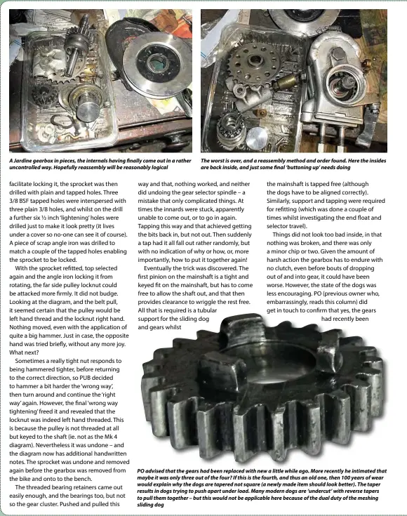  ??  ?? A Jardine gearbox in pieces, the internals having finally come out in a rather uncontroll­ed way. Hopefully reassembly will be reasonably logical
The worst is over, and a reassembly method and order found. Here the insides are back inside, and just some final ‘buttoning up’ needs doing
POO adviseddid thath theh gears hhadd bbeen replacedld withih new a lilittlel whilehil ago. MMore recentlyl hhe iintimated­id that h maybe it was only three out of the four? If this is the fourth, and thus an old one, then 100 years of wear would explain why the dogs are tapered not square (a newly made item should look better). The taper results in dogs trying to push apart under load. Many modern dogs are ‘undercut’ with reverse tapers to pull them together – but this would not be applicable here because of the dual duty of the meshing sliding dog