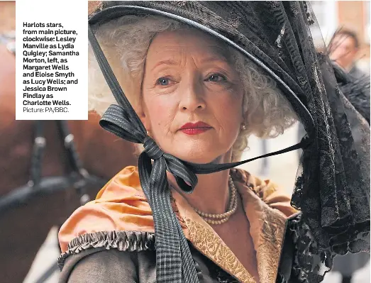  ?? Picture: PA/BBC. ?? Harlots stars, from main picture, clockwise: Lesley Manville as Lydia Quigley; Samantha Morton, left, as Margaret Wells and Eloise Smyth as Lucy Wells; and Jessica Brown Findlay as Charlotte Wells.