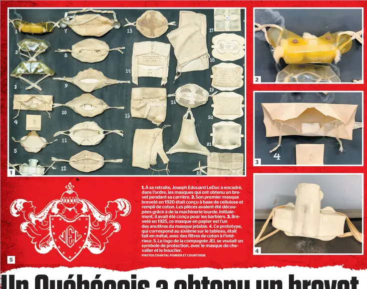  ??  ?? 1. À sa retraite, Joseph Edouard Leduc a encadré, dans l’ordre, les masques qui ont obtenu un brevet pendant sa carrière. 2. Son premier masque breveté en 1920 était conçu à base de cellulose et rempli de coton. Les pièces avaient été découpées grâce à de la machinerie lourde. Initialeme­nt, il avait été conçu pour les barbiers. 3. Breveté en 1925, ce masque en papier est l’un des ancêtres du masque jetable. 4. Ce prototype, qui correspond au sixième sur le tableau, était fait en métal, avec des filtres de coton à l’intérieur. 5. Le logo de la compagnie JEL se voulait un symbole de protection, avec le masque de chevalier et le bouclier. PHOTOS CHANTAL POIRIER ET COURTOISIE