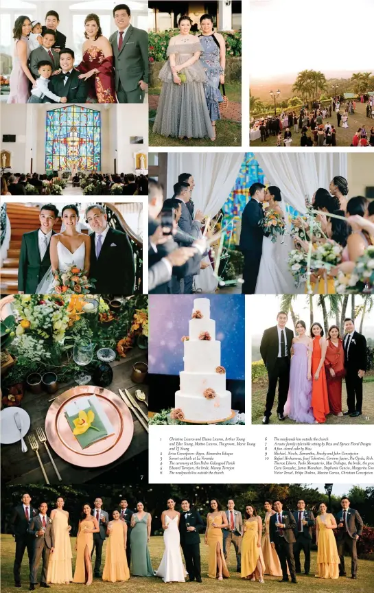  ??  ?? 1 Christina Licaros and Eliana Licaros, Arthur Young and Tyler Young, Matteo Licaros, The groom, Marie Young and TJ Young
2 Erica Concepcion-Reyes, Alexandra Eduque
3 Sunset cocktails at La Veranda
4 The ceremony at San Pedro Calungsod Parish
5 Edward Torrejon, the bride, Manny Torrejon
6 The newlyweds kiss outside the church
6 The newlyweds kiss outside the church
7 A rustic family style table setting by Bizu and Spruce Floral Designs 8 A five-tiered cake by Bizu
9 Michael, Nicole, Samantha, Peachy and John Concepcion
10 Rafael Hechanova, Josef Tolentino, Corinne Javier, Pia Ojeda, Rich Lopa, Therese Liboro, Paolo Monasterio, Mae Dichupa, the bride, the groom, Cara Gonzalez, James Manahan, Stephanie Cancio, Margarita Concepion, Victor Teruel, Felipe Diokno, Maxine Garcia, Christian Concepcion