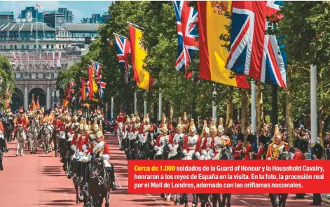  ??  ?? Cerca de 1.000 soldados de la Guard of Honour y la Household Cavalry, honraron a los reyes de España en la visita. En la foto, la procesión real por el Mall de Londres, adornado con las oriflamas nacionales.