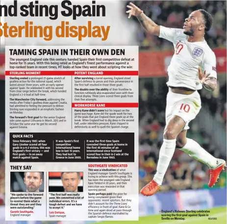  ?? REUTERS ?? Sterling ended The Manchester City forward, The forward's first goal Since February 1987, when Gary Lineker scored all four goals in a 4-2 victory, this was England's first victory — and first goals — in an away match against Spain. “We spoke to the forward players before the game to remind them what a threat they are and they were outstandin­g.” Gareth Southgate, After surviving The doubts over the ability Harry Kane didn’t score It was Spain’s first competitiv­e internatio­nal home loss in last 15 years. They had lost to Greece in June 2003. "The first half was really poor. We committed a lot of individual errors. It's a tough defeat and we have to accept it."Luis Enrique, It was the first time Spain conceded three goals at home in the first 45 minutes of an internatio­nal since Scotland scored four in their 6-2 win at the Bernabeu in June 1963. This was a vindicatio­n Spain perhaps paid England’s Raheem Sterling celebrates scoring the first goal against Spain in Seville on Monday.