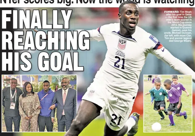  ?? ?? FORWARD: Tim Weah after his goal in Qatar — the first time the US men’s team scored in the World Cup since 2014. His journey started in Queens (below), says his uncle, Michael Duncan, (far left, with mom Clar, Tim and soccer legend dad George Weah).