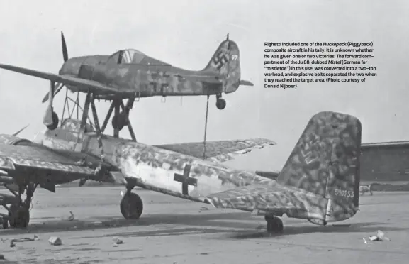  ??  ?? Righetti included one of the Huckepack (Piggyback) composite aircraft in his tally. It is unknown whether he was given one or two victories. The forward compartmen­t of the Ju 88, dubbed Mistel (German for “mistletoe”) in this use, was converted into a...